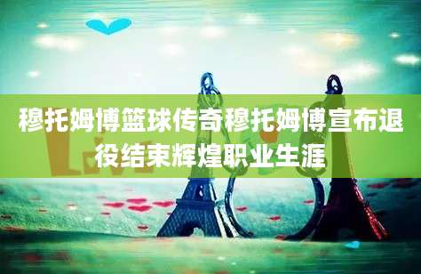 穆托姆博篮球传奇穆托姆博宣布退役结束辉煌职业生涯