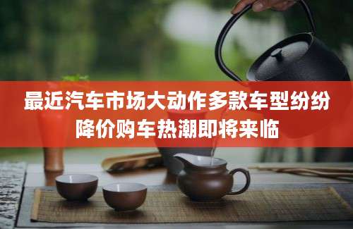 最近汽车市场大动作多款车型纷纷降价购车热潮即将来临