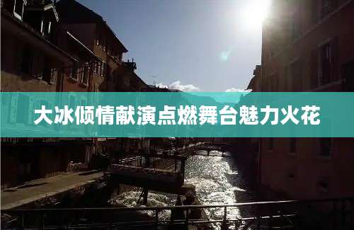 大冰倾情献演点燃舞台魅力火花