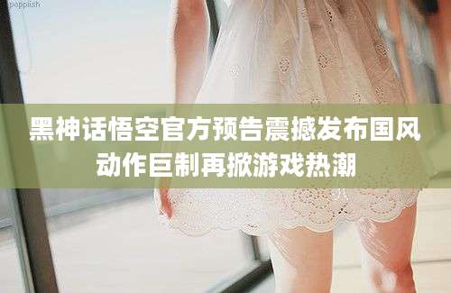 黑神话悟空官方预告震撼发布国风动作巨制再掀游戏热潮