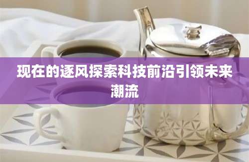 现在的逐风探索科技前沿引领未来潮流