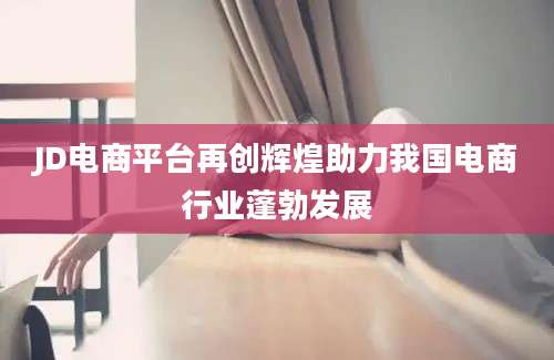 JD电商平台再创辉煌助力我国电商行业蓬勃发展