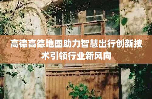 高德高德地图助力智慧出行创新技术引领行业新风向