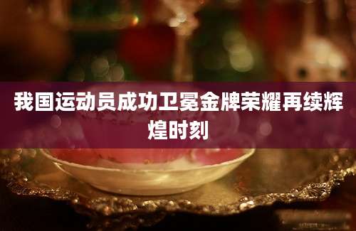 我国运动员成功卫冕金牌荣耀再续辉煌时刻