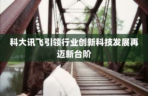 科大讯飞引领行业创新科技发展再迈新台阶