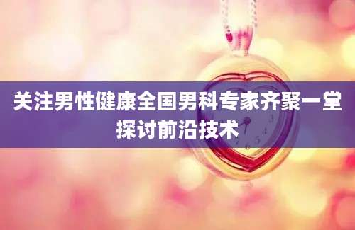 关注男性健康全国男科专家齐聚一堂探讨前沿技术