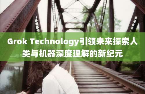 Grok Technology引领未来探索人类与机器深度理解的新纪元