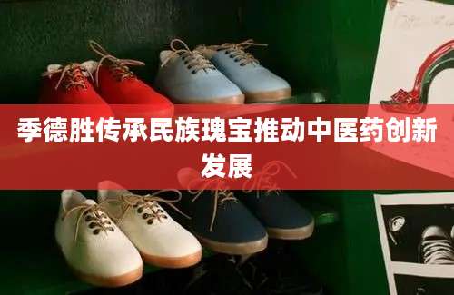 季德胜传承民族瑰宝推动中医药创新发展