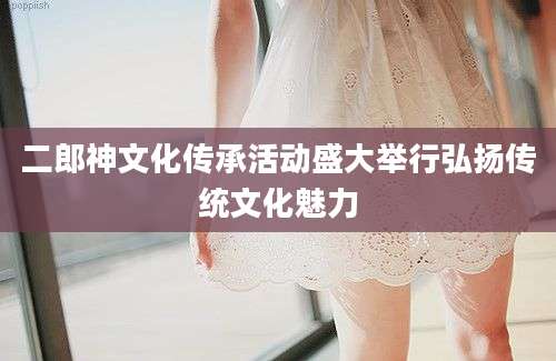 二郎神文化传承活动盛大举行弘扬传统文化魅力