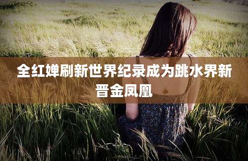 全红婵刷新世界纪录成为跳水界新晋金凤凰