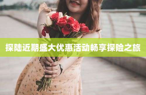 探陆近期盛大优惠活动畅享探险之旅