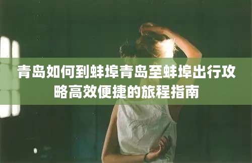 青岛如何到蚌埠青岛至蚌埠出行攻略高效便捷的旅程指南