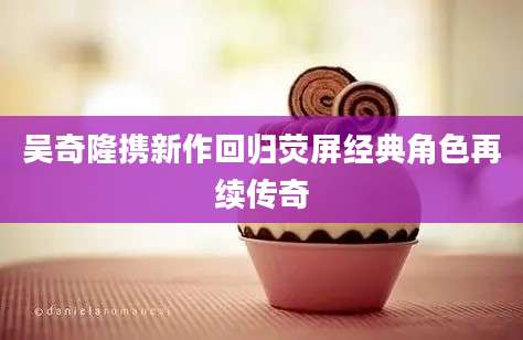 吴奇隆携新作回归荧屏经典角色再续传奇