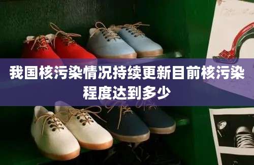 我国核污染情况持续更新目前核污染程度达到多少