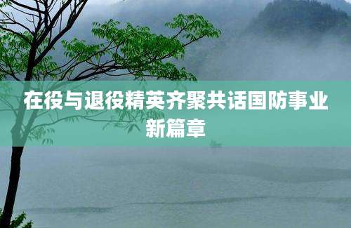 在役与退役精英齐聚共话国防事业新篇章