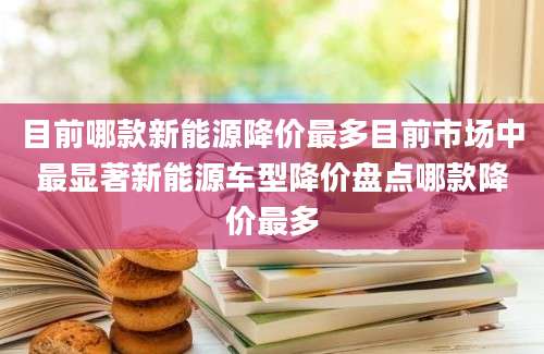 目前哪款新能源降价最多目前市场中最显著新能源车型降价盘点哪款降价最多