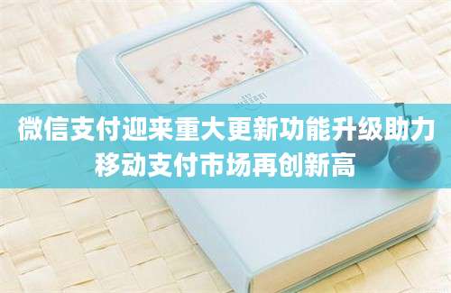 微信支付迎来重大更新功能升级助力移动支付市场再创新高