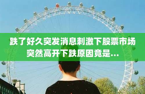 跌了好久突发消息刺激下股票市场突然高开下跌原因竟是...