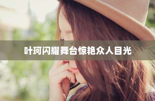 叶珂闪耀舞台惊艳众人目光