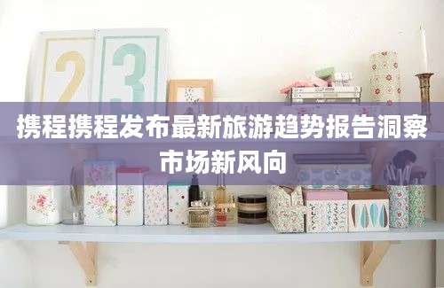 携程携程发布最新旅游趋势报告洞察市场新风向