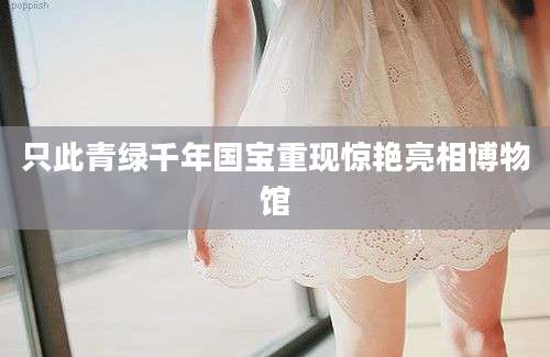 只此青绿千年国宝重现惊艳亮相博物馆