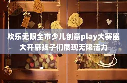 欢乐无限全市少儿创意play大赛盛大开幕孩子们展现无限活力