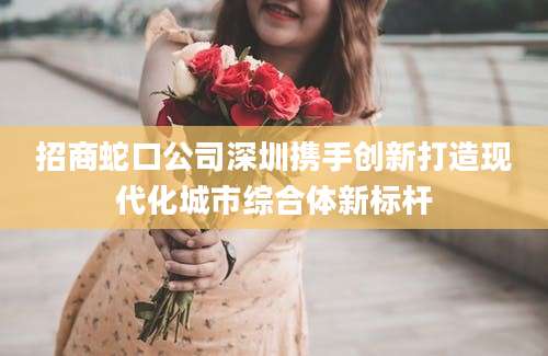 招商蛇口公司深圳携手创新打造现代化城市综合体新标杆