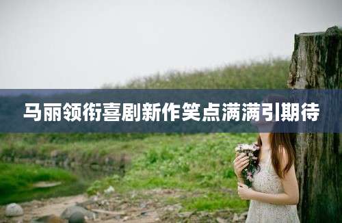 马丽领衔喜剧新作笑点满满引期待