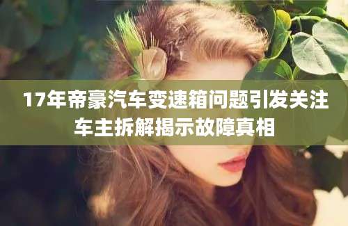 17年帝豪汽车变速箱问题引发关注车主拆解揭示故障真相