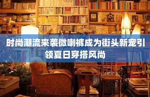 时尚潮流来袭微喇裤成为街头新宠引领夏日穿搭风尚