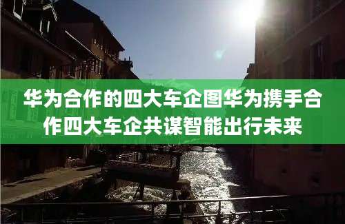 华为合作的四大车企图华为携手合作四大车企共谋智能出行未来