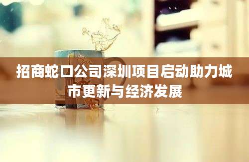 招商蛇口公司深圳项目启动助力城市更新与经济发展