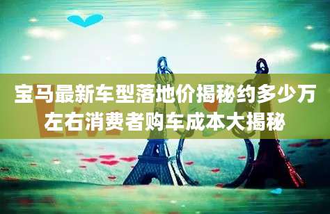 宝马最新车型落地价揭秘约多少万左右消费者购车成本大揭秘