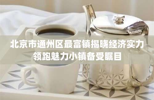北京市通州区最富镇揭晓经济实力领跑魅力小镇备受瞩目