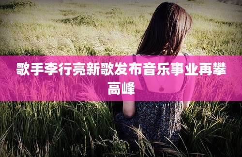 歌手李行亮新歌发布音乐事业再攀高峰