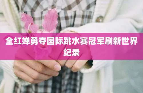 全红婵勇夺国际跳水赛冠军刷新世界纪录