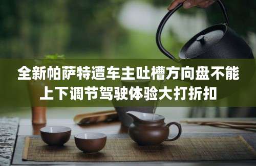 全新帕萨特遭车主吐槽方向盘不能上下调节驾驶体验大打折扣