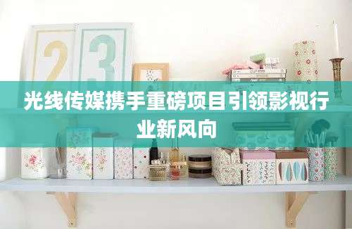 光线传媒携手重磅项目引领影视行业新风向