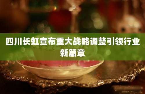 四川长虹宣布重大战略调整引领行业新篇章