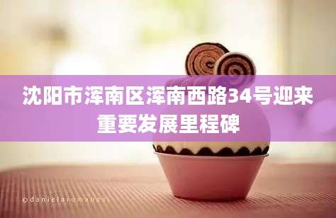 沈阳市浑南区浑南西路34号迎来重要发展里程碑