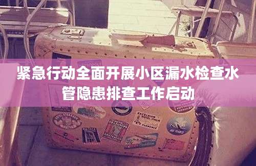 紧急行动全面开展小区漏水检查水管隐患排查工作启动