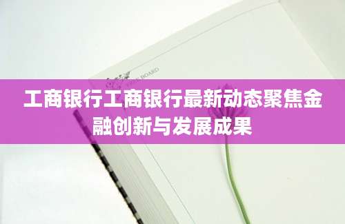 工商银行工商银行最新动态聚焦金融创新与发展成果