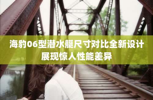 海豹06型潜水艇尺寸对比全新设计展现惊人性能差异