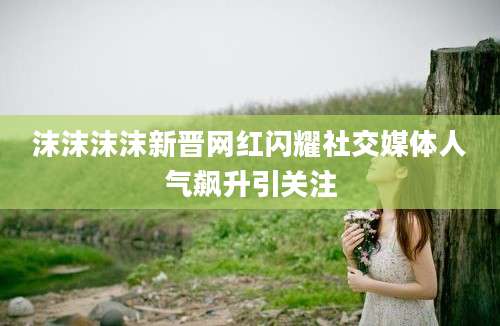 沫沫沫沫新晋网红闪耀社交媒体人气飙升引关注