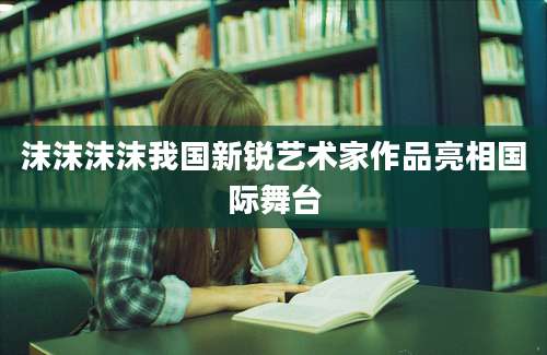 沫沫沫沫我国新锐艺术家作品亮相国际舞台