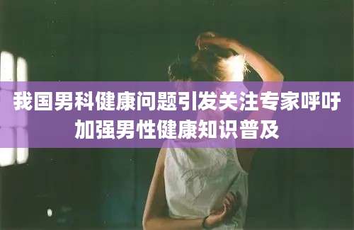 我国男科健康问题引发关注专家呼吁加强男性健康知识普及
