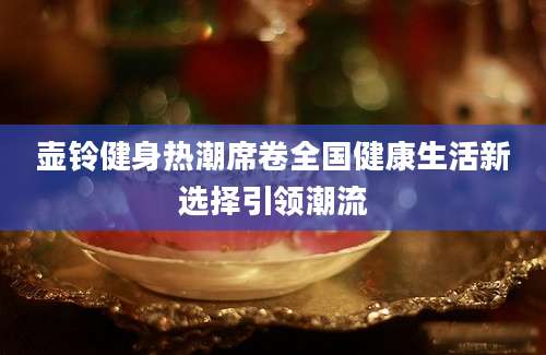 壶铃健身热潮席卷全国健康生活新选择引领潮流