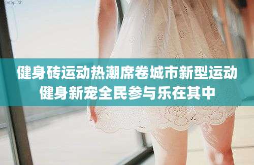 健身砖运动热潮席卷城市新型运动健身新宠全民参与乐在其中