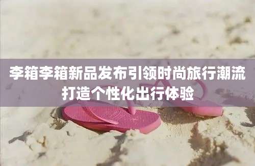 李箱李箱新品发布引领时尚旅行潮流打造个性化出行体验