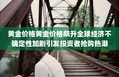 黄金价格黄金价格飙升全球经济不确定性加剧引发投资者抢购热潮